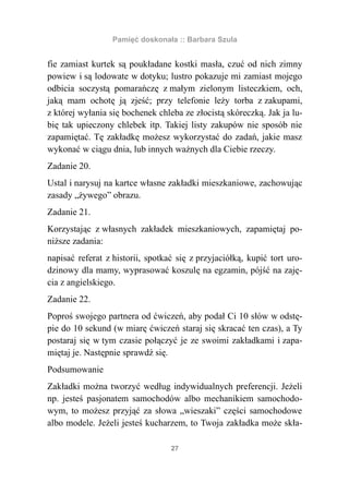 Pamięć doskonała :: Barbara Szula


fie zamiast kurtek są poukładane kostki masła, czuć od nich zimny
powiew i są lodowate w dotyku; lustro pokazuje mi zamiast mojego
odbicia soczystą pomarańczę z małym zielonym listeczkiem, och,
jaką mam ochotę ją zjeść; przy telefonie leży torba z zakupami,
z której wyłania się bochenek chleba ze złocistą skóreczką. Jak ja lu-
bię tak upieczony chlebek itp. Takiej listy zakupów nie sposób nie
zapamiętać. Tę zakładkę możesz wykorzystać do zadań, jakie masz
wykonać w ciągu dnia, lub innych ważnych dla Ciebie rzeczy.
Zadanie 20.
Ustal i narysuj na kartce własne zakładki mieszkaniowe, zachowując
zasady „żywego” obrazu.
Zadanie 21.
Korzystając z własnych zakładek mieszkaniowych, zapamiętaj po-
niższe zadania:
napisać referat z historii, spotkać się z przyjaciółką, kupić tort uro-
dzinowy dla mamy, wyprasować koszulę na egzamin, pójść na zaję-
cia z angielskiego.
Zadanie 22.
Poproś swojego partnera od ćwiczeń, aby podał Ci 10 słów w odstę-
pie do 10 sekund (w miarę ćwiczeń staraj się skracać ten czas), a Ty
postaraj się w tym czasie połączyć je ze swoimi zakładkami i zapa-
miętaj je. Następnie sprawdź się.
Podsumowanie
Zakładki można tworzyć według indywidualnych preferencji. Jeżeli
np. jesteś pasjonatem samochodów albo mechanikiem samochodo-
wym, to możesz przyjąć za słowa „wieszaki” części samochodowe
albo modele. Jeżeli jesteś kucharzem, to Twoja zakładka może skła-

                                  27
 