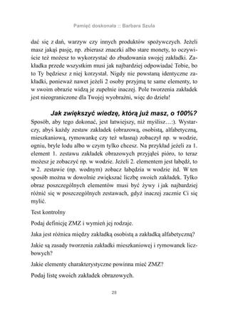 Pamięć doskonała :: Barbara Szula


dać się z dań, warzyw czy innych produktów spożywczych. Jeżeli
masz jakąś pasję, np. zbierasz znaczki albo stare monety, to oczywi-
ście też możesz to wykorzystać do zbudowania swojej zakładki. Za-
kładka przede wszystkim musi jak najbardziej odpowiadać Tobie, bo
to Ty będziesz z niej korzystał. Nigdy nie powstaną identyczne za-
kładki, ponieważ nawet jeżeli 2 osoby przyjmą te same elementy, to
w swoim obrazie widzą je zupełnie inaczej. Pole tworzenia zakładek
jest nieograniczone dla Twojej wyobraźni, więc do dzieła!

        Jak zwiększyć wiedzę, którą już masz, o 100%?
Sposób, aby tego dokonać, jest łatwiejszy, niż myślisz…:). Wystar-
czy, abyś każdy zestaw zakładek (obrazową, osobistą, alfabetyczną,
mieszkaniową, rymowankę czy też własną) zobaczył np. w wodzie,
ogniu, bryle lodu albo w czym tylko chcesz. Na przykład jeżeli za 1.
element 1. zestawu zakładek obrazowych przyjąłeś pióro, to teraz
możesz je zobaczyć np. w wodzie. Jeżeli 2. elementem jest łabędź, to
w 2. zestawie (np. wodnym) zobacz łabędzia w wodzie itd. W ten
sposób można w dowolnie zwiększać liczbę swoich zakładek. Tylko
obraz poszczególnych elementów musi być żywy i jak najbardziej
różnić się w poszczególnych zestawach, gdyż inaczej zacznie Ci się
mylić.
Test kontrolny
Podaj definicję ZMZ i wymień jej rodzaje.
Jaka jest różnica między zakładką osobistą a zakładką alfabetyczną?
Jakie są zasady tworzenia zakładki mieszkaniowej i rymowanek licz-
bowych?
Jakie elementy charakterystyczne powinna mieć ZMZ?
Podaj listę swoich zakładek obrazowych.

                                 28
 