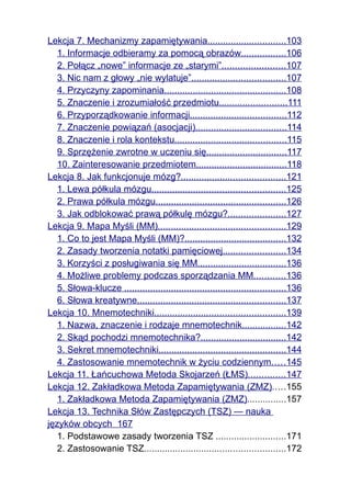 Lekcja 7. Mechanizmy zapamiętywania..............................103
   1. Informacje odbieramy za pomocą obrazów.................106
   2. Połącz „nowe” informacje ze „starymi”........................107
   3. Nic nam z głowy „nie wylatuje”....................................107
   4. Przyczyny zapominania...............................................108
   5. Znaczenie i zrozumiałość przedmiotu..........................111
   6. Przyporządkowanie informacji.....................................112
   7. Znaczenie powiązań (asocjacji)...................................114
   8. Znaczenie i rola kontekstu...........................................115
   9. Sprzężenie zwrotne w uczeniu się...............................117
   10. Zainteresowanie przedmiotem...................................118
Lekcja 8. Jak funkcjonuje mózg?........................................121
   1. Lewa półkula mózgu...................................................125
   2. Prawa półkula mózgu..................................................126
   3. Jak odblokować prawą półkulę mózgu?......................127
Lekcja 9. Mapa Myśli (MM).................................................129
   1. Co to jest Mapa Myśli (MM)?.......................................132
   2. Zasady tworzenia notatki pamięciowej........................134
   3. Korzyści z posługiwania się MM..................................136
   4. Możliwe problemy podczas sporządzania MM............136
   5. Słowa-klucze ..............................................................136
   6. Słowa kreatywne.........................................................137
Lekcja 10. Mnemotechniki..................................................139
   1. Nazwa, znaczenie i rodzaje mnemotechnik.................142
   2. Skąd pochodzi mnemotechnika?.................................142
   3. Sekret mnemotechniki.................................................144
   4. Zastosowanie mnemotechnik w życiu codziennym.....145
Lekcja 11. Łańcuchowa Metoda Skojarzeń (ŁMS)..............147
Lekcja 12. Zakładkowa Metoda Zapamiętywania (ZMZ).....155
   1. Zakładkowa Metoda Zapamiętywania (ZMZ)...............157
Lekcja 13. Technika Słów Zastępczych (TSZ) — nauka
języków obcych 167
   1. Podstawowe zasady tworzenia TSZ ...........................171
   2. Zastosowanie TSZ......................................................172
 