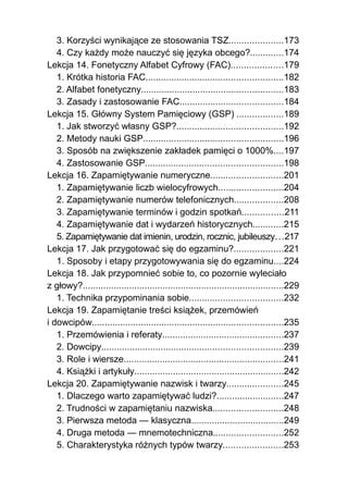 3. Korzyści wynikające ze stosowania TSZ.....................173
   4. Czy każdy może nauczyć się języka obcego?.............174
Lekcja 14. Fonetyczny Alfabet Cyfrowy (FAC)....................179
   1. Krótka historia FAC.....................................................182
   2. Alfabet fonetyczny.......................................................183
   3. Zasady i zastosowanie FAC........................................184
Lekcja 15. Główny System Pamięciowy (GSP) ..................189
   1. Jak stworzyć własny GSP?.........................................192
   2. Metody nauki GSP......................................................196
   3. Sposób na zwiększenie zakładek pamięci o 1000%....197
   4. Zastosowanie GSP.....................................................198
Lekcja 16. Zapamiętywanie numeryczne............................201
   1. Zapamiętywanie liczb wielocyfrowych.........................204
   2. Zapamiętywanie numerów telefonicznych...................208
   3. Zapamiętywanie terminów i godzin spotkań................211
   4. Zapamiętywanie dat i wydarzeń historycznych............215
   5. Zapamiętywanie dat imienin, urodzin, rocznic, jubileuszy. . .217
Lekcja 17. Jak przygotować się do egzaminu?...................221
   1. Sposoby i etapy przygotowywania się do egzaminu....224
Lekcja 18. Jak przypomnieć sobie to, co pozornie wyleciało
z głowy?..............................................................................229
   1. Technika przypominania sobie....................................232
Lekcja 19. Zapamiętanie treści książek, przemówień
i dowcipów..........................................................................235
   1. Przemówienia i referaty...............................................237
   2. Dowcipy......................................................................239
   3. Role i wiersze..............................................................241
   4. Książki i artykuły..........................................................242
Lekcja 20. Zapamiętywanie nazwisk i twarzy......................245
   1. Dlaczego warto zapamiętywać ludzi?..........................247
   2. Trudności w zapamiętaniu nazwiska...........................248
   3. Pierwsza metoda — klasyczna....................................249
   4. Druga metoda — mnemotechniczna...........................252
   5. Charakterystyka różnych typów twarzy.......................253
 