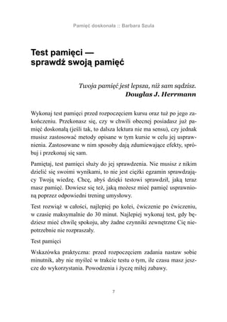Pamięć doskonała :: Barbara Szula




Test pamięci —
sprawdź swoją pamięć

                    Twoja pamięć jest lepsza, niż sam sądzisz.
                                   Douglas J. Herrmann


Wykonaj test pamięci przed rozpoczęciem kursu oraz tuż po jego za-
kończeniu. Przekonasz się, czy w chwili obecnej posiadasz już pa-
mięć doskonałą (jeśli tak, to dalsza lektura nie ma sensu), czy jednak
musisz zastosować metody opisane w tym kursie w celu jej uspraw-
nienia. Zastosowane w nim sposoby dają zdumiewające efekty, spró-
buj i przekonaj się sam.
Pamiętaj, test pamięci służy do jej sprawdzenia. Nie musisz z nikim
dzielić się swoimi wynikami, to nie jest ciężki egzamin sprawdzają-
cy Twoją wiedzę. Chcę, abyś dzięki testowi sprawdził, jaką teraz
masz pamięć. Dowiesz się też, jaką możesz mieć pamięć usprawnio-
ną poprzez odpowiedni trening umysłowy.
Test rozwiąż w całości, najlepiej po kolei, ćwiczenie po ćwiczeniu,
w czasie maksymalnie do 30 minut. Najlepiej wykonaj test, gdy bę-
dziesz mieć chwilę spokoju, aby żadne czynniki zewnętrzne Cię nie-
potrzebnie nie rozpraszały.
Test pamięci
Wskazówka praktyczna: przed rozpoczęciem zadania nastaw sobie
minutnik, aby nie myśleć w trakcie testu o tym, ile czasu masz jesz-
cze do wykorzystania. Powodzenia i życzę miłej zabawy.


                                  7
 