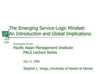 The Emerging Service-Logic Mindset: An Introduction and Global Implications Presentation for the Pacific Asian Management Institute PALS Lecture Series July 11, 2006 Stephen L. Vargo, University of Hawaii at Manoa 