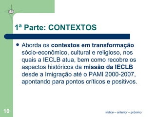 1ª Parte: CONTEXTOS Aborda os  contextos em transformação   sócio-econômico, cultural e religioso, nos quais a IECLB atua, bem como recobre os aspectos históricos da  missão da IECLB   desde a Imigração até o PAMI 2000-2007, apontando para pontos críticos e positivos. índice  –  anterior  –  próximo 