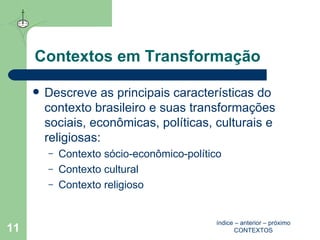 Contextos em Transformação Descreve as principais características do contexto brasileiro e suas transformações sociais, econômicas, políticas, culturais e religiosas:  Contexto  sócio-econômico-político Contexto cultural Contexto religioso índice  –  anterior  –  próximo CONTEXTOS 