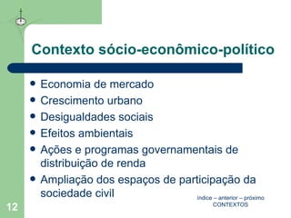 Contexto sócio-econômico-político Economia de mercado Crescimento urbano Desigualdades sociais Efeitos ambientais  Ações e programas governamentais de distribuição de renda Ampliação dos espaços de participação da sociedade civil índice  –  anterior  –  próximo CONTEXTOS 