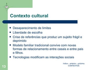 Contexto cultural Desaparecimento de limites Liberdade de escolha  Crise de referências que produz um sujeito frágil e deprimido Modelo familiar tradicional convive com novas formas de relacionamento entre casais e entre pais e filhos. Tecnologias modificam as interações sociais índice  –  anterior  –  próximo CONTEXTOS 