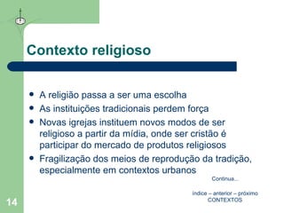 Contexto religioso A religião passa a ser uma escolha As instituições tradicionais perdem força Novas igrejas instituem novos modos de ser religioso a partir da mídia, onde ser cristão é participar do mercado de produtos religiosos Fragilização dos meios de reprodução da tradição, especialmente em contextos urbanos índice  –  anterior  –  próximo CONTEXTOS Continua ... 