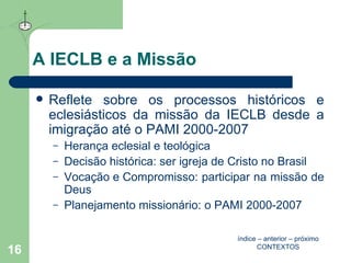 A IECLB e a Missão Reflete sobre os processos históricos e eclesiásticos da missão da IECLB desde a imigração até o PAMI 2000-2007  Herança eclesial e teológica Decisão histórica : ser igreja de Cristo no Brasil Vocação e Compromisso : participar na missão de Deus Planejamento missionário : o PAMI 2000-2007 índice  –  anterior  –  próximo CONTEXTOS 