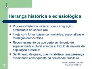 Herança histórica e eclesiológica  Processo histórico iniciado com a imigração protestante do século XIX Igreja com fortes bases comunitárias, associativas e formação democrática Reconhecimento de que certo sentimento de superioridade cultural afastou a IECLB da maioria da população brasileira Sentimento de gueto, que inviabilizou uma presença missionária conseqüente na sociedade brasileira índice  –  anterior  –  próximo   IECLB E A MISSÃO 