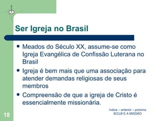 Ser Igreja no Brasil Meados do Século XX, assume-se como Igreja Evangélica de Confissão Luterana no Brasil Igreja é bem mais que uma associação para atender demandas religiosas de seus membros  Compreensão de que a igreja de Cristo é essencialmente missionária. índice  –  anterior  –  próximo IECLB E A MISSÃO 