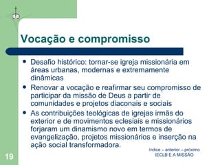 Vocação e compromisso Desafio histórico: tornar-se igreja missionária em áreas urbanas, modernas e extremamente dinâmicas Renovar a vocação e reafirmar seu compromisso de participar da missão de Deus a partir de comunidades e projetos diaconais e sociais  As contribuições teológicas de igrejas irmãs do exterior e de movimentos eclesiais e missionários  forjaram um dinamismo novo em termos de evangelização, projetos missionários e inserção na ação social transformadora. índice  –  anterior  –  próximo IECLB E A MISSÃO 