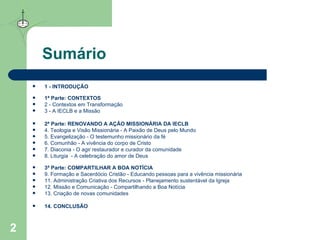 Sumário 1 -  INTRODUÇÃO 1ª Parte:  CONTEXTOS 2 -  Contextos em Transformação 3 -  A IECLB e a Missão 2ª Parte:  RENOVANDO A AÇÃO MISSIONÁRIA DA IECLB 4.  Teologia e Visão Missionária - A Paixão de Deus pelo Mundo 5.  Evangelização  - O testemunho missionário da fé  6.  Comunhão  - A vivência do corpo de Cristo  7.  Diaconia  - O agir restaurador e curador da comunidade 8.  Liturgia   - A celebração do amor de Deus  3ª Parte:  COMPARTILHAR A BOA NOTÍCIA 9.  Formação e Sacerdócio Cristão  - Educando pessoas para a vivência missionária 11.  Administração Criativa dos Recursos  - Planejamento sustentável da Igreja 12.  Missão e Comunicação  - Compartilhando a Boa Notícia 13.  Criação de novas comunidades 14.  CONCLUSÃO 
