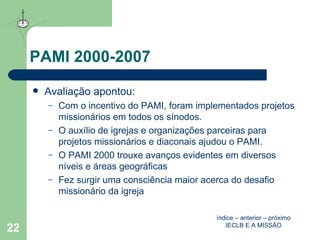 PAMI 2000-2007 Avaliação apontou: Com o incentivo do PAMI, foram implementados projetos missionários em todos os sínodos. O auxílio de igrejas e organizações parceiras para projetos missionários e diaconais ajudou o PAMI. O PAMI 2000 trouxe avanços evidentes em diversos níveis e áreas geográficas Fez surgir uma consciência maior acerca do desafio missionário da igreja  índice  –  anterior  –  próximo IECLB E A MISSÃO 
