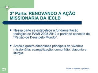 2ª Parte: RENOVANDO A AÇÃO MISSIONÁRIA DA IECLB Nessa parte se estabelece a fundamentação teológica do PAMI 2008-2012 a partir do conceito de “Paixão de Deus pelo Mundo”.  Articula quatro dimensões principais de vivência missionária: evangelização, comunhão, diaconia e liturgia. índice  –  anterior  –  próximo 