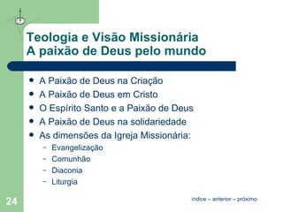 Teologia e Visão Missionária A paixão de Deus pelo mundo A Paixão de Deus na Criação A Paixão de Deus em Cristo O Espírito Santo e a Paixão de Deus A Paixão de Deus na solidariedade As dimensões da Igreja Missionária: Evangelização Comunhão Diaconia Liturgia índice  –  anterior  –  próximo 