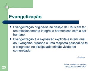 Evangelização Evangelização origina-se no desejo de Deus em ter um relacionamento integral e harmonioso com o ser humano.  Evangelização é a exposição explícita e intencional do Evangelho, visando a uma resposta pessoal de fé e o ingresso no discipulado cristão vivido em comunidade.  índice  –  anterior  –  próximo TEOLOGIA DA MISSÃO Continua ... 