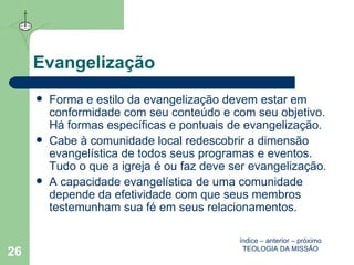 Evangelização Forma e estilo da evangelização devem estar em conformidade com seu conteúdo e com seu objetivo. Há formas específicas e pontuais de evangelização. Cabe à comunidade local redescobrir a dimensão evangelística de todos seus programas e eventos. Tudo o que a igreja é ou faz deve ser evangelização. A capacidade evangelística de uma comunidade depende da efetividade com que seus membros testemunham sua fé em seus relacionamentos. índice  –  anterior  –  próximo TEOLOGIA DA MISSÃO 