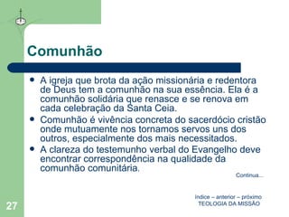 Comunhão A igreja que brota da ação missionária e redentora de Deus tem a comunhão na sua essência. Ela é a comunhão solidária que renasce e se renova em cada celebração da Santa Ceia. Comunhão é vivência concreta do sacerdócio cristão onde mutuamente nos tornamos servos uns dos outros, especialmente dos mais necessitados. A clareza do testemunho verbal do Evangelho deve encontrar correspondência na qualidade da comunhão comunitária .  índice  –  anterior  –  próximo   TEOLOGIA DA MISSÃO Continua ... 