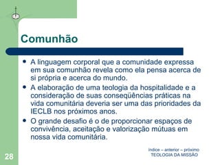 Comunhão A linguagem corporal que a comunidade expressa em sua comunhão revela como ela pensa acerca de si própria e acerca do mundo. A elaboração de uma teologia da hospitalidade e a consideração de suas conseqüências práticas na vida comunitária deveria ser uma das prioridades da IECLB nos próximos anos. O grande desafio é o de proporcionar espaços de convivência, aceitação e valorização mútuas em nossa vida comunitária.  índice  –  anterior  –  próximo   TEOLOGIA DA MISSÃO 