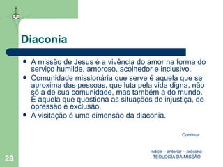 Diaconia A missão de Jesus é a vivência do amor na forma do serviço humilde, amoroso, acolhedor e inclusivo.  Comunidade missionária que serve é aquela que se aproxima das pessoas, que luta pela vida digna, não só a de sua comunidade, mas também a do mundo. É aquela que questiona as situações de injustiça, de opressão e exclusão. A visitação é uma dimensão da diaconia.  índice  –  anterior  –  próximo   TEOLOGIA DA MISSÃO Continua ... 