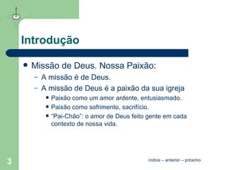 Introdução Missão de Deus. Nossa Paixão: A missão é de Deus. A missão de Deus é a paixão da sua igreja Paixão como um amor ardente, entusiasmado. Paixão como sofrimento, sacrifício. “Pai-Chão”: o amor de Deus feito gente em cada contexto de nossa vida. índice  –  anterior  –  próximo 