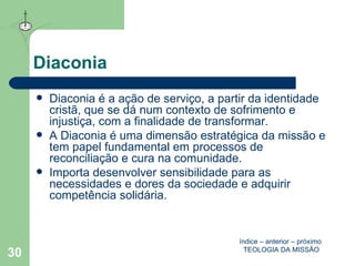 Diaconia Diaconia é a ação de serviço, a partir da identidade cristã, que se dá num contexto de sofrimento e injustiça, com a finalidade de transformar.  A Diaconia é uma dimensão estratégica da missão e tem papel fundamental em processos de reconciliação e cura na comunidade. Importa desenvolver sensibilidade para as necessidades e dores da sociedade e adquirir competência solidária. índice  –  anterior  –  próximo   TEOLOGIA DA MISSÃO 