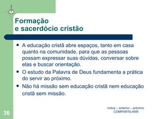 Formação  e sacerdócio cristão A educação cristã abre espaços, tanto em casa quanto na comunidade, para que as pessoas possam expressar suas dúvidas, conversar sobre elas e buscar orientação. O estudo da Palavra de Deus fundamenta a prática do servir ao próximo. Não há missão sem educação cristã nem educação cristã sem missão.   índice  –  anterior  –  próximo   COMPARTILHAR 