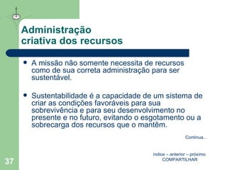 Administração  criativa dos recursos A missão não somente necessita de recursos como de sua correta administração para ser sustentável. Sustentabilidade é a capacidade de um sistema de criar as condições favoráveis para sua sobrevivência e para seu desenvolvimento no presente e no futuro, evitando o esgotamento ou a sobrecarga dos recursos que o mantêm.  índice  –  anterior  –  próximo   COMPARTILHAR Continua ... 