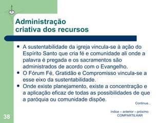 Administração  criativa dos recursos A sustentabilidade da igreja vincula-se à ação do Espírito Santo que cria fé e comunidade ali onde a palavra é pregada e os sacramentos são administrados de acordo com o Evangelho. O Fórum Fé, Gratidão e Compromisso vincula-se a esse eixo da sustentabilidade. Onde existe planejamento, existe a concentração e a aplicação eficaz de todas as possibilidades de que a paróquia ou comunidade dispõe. índice  –  anterior  –  próximo   COMPARTILHAR Continua ... 
