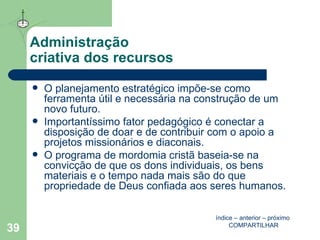 Administração  criativa dos recursos O planejamento estratégico impõe-se como ferramenta útil e necessária na construção de um novo futuro. Importantíssimo fator pedagógico é conectar a disposição de doar e de contribuir com o apoio a projetos missionários e diaconais. O programa de mordomia cristã baseia-se na convicção de que os dons individuais, os bens materiais e o tempo nada mais são do que propriedade de Deus confiada aos seres humanos. índice  –  anterior  –  próximo   COMPARTILHAR 