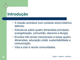 Introdução A missão acontece num contexto sócio-histórico definido. Articula-se sobre quatro dimensões principais: evangelização, comunhão, diaconia e liturgia. Envolve três temas transversais a essas quatro dimensões: educação cristã, sustentabilidade e comunicação. Visa a criar e recriar comunidades. índice  –  anterior  –  próximo 