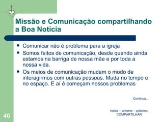 Missão e Comunicação compartilhando a Boa Notícia Comunicar não é problema para a igreja Somos feitos de comunicação, desde quando ainda estamos na barriga de nossa mãe e por toda a nossa vida.  Os meios de comunicação mudam o modo de interagirmos com outras pessoas. Muda no tempo e no espaço. E aí é começam nossos problemas índice  –  anterior  –  próximo   COMPARTILHAR Continua ... 