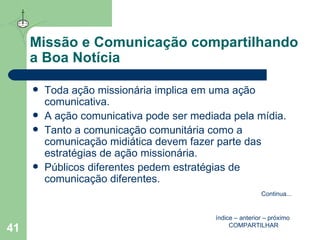Missão e Comunicação compartilhando a Boa Notícia Toda ação missionária implica em uma ação comunicativa.  A ação comunicativa pode ser mediada pela mídia.  Tanto a comunicação comunitária como a comunicação midiática devem fazer parte das estratégias de ação missionária.  Públicos diferentes pedem estratégias de comunicação diferentes. índice  –  anterior  –  próximo   COMPARTILHAR Continua ... 