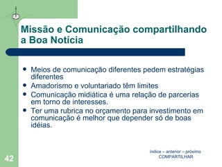 Missão e Comunicação compartilhando a Boa Notícia Meios de comunicação diferentes pedem estratégias diferentes Amadorismo e voluntariado têm limites Comunicação midiática é uma relação de parcerias em torno de interesses.  Ter uma rubrica no orçamento para investimento em comunicação é melhor que depender só de boas idéias.  índice  –  anterior  –  próximo   COMPARTILHAR 