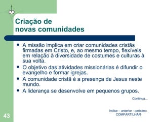 Criação de  novas comunidades A missão implica em criar comunidades cristãs firmadas em Cristo, e, ao mesmo tempo, flexíveis em relação à diversidade de costumes e culturas à sua volta. O objetivo das atividades missionárias é difundir o evangelho e formar igrejas. A comunidade cristã é a presença de Jesus neste mundo. A liderança se desenvolve em pequenos grupos. índice  –  anterior  –  próximo   COMPARTILHAR Continua ... 
