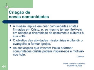 Criação de  novas comunidades A missão implica em criar comunidades cristãs firmadas em Cristo, e, ao mesmo tempo, flexíveis em relação à diversidade de costumes e culturas à sua volta. O objetivo das atividades missionárias é difundir o evangelho e formar igrejas. As convicções que levaram Paulo a formar comunidades cristãs podem inspirar-nos e motivar-nos hoje. índice  –  anterior  –  próximo   COMPARTILHAR Continua ... 