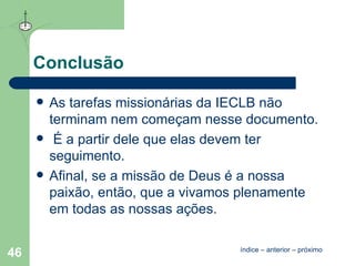 Conclusão As tarefas missionárias da IECLB não terminam nem começam nesse documento. É a partir dele que elas devem ter seguimento.  Afinal, se a missão de Deus é a nossa paixão, então, que a vivamos plenamente em todas as nossas ações.  índice  –  anterior  –  próximo 