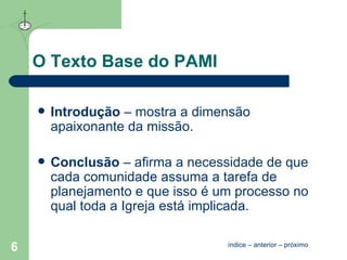 O Texto Base do PAMI Introdução  – mostra a dimensão apaixonante da missão. Conclusão  – afirma a necessidade de que cada comunidade assuma a tarefa de planejamento e que isso é um processo no qual toda a Igreja está implicada. índice  –  anterior  –  próximo 