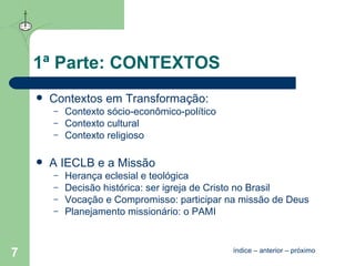1ª Parte: CONTEXTOS Contextos em Transformação : Contexto sócio-econômico-político Contexto cultural Contexto religioso A IECLB e a Missão Herança eclesial e teológica Decisão histórica: ser igreja de Cristo no Brasil Vocação e Compromisso: participar na missão de Deus Planejamento missionário: o PAMI  índice  –  anterior  –  próximo 