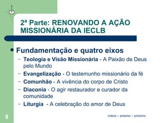 2ª Parte: RENOVANDO A AÇÃO MISSIONÁRIA DA IECLB Fundamentação e quatro eixos Teologia e Visão Missionária   - A Paixão de Deus pelo Mundo Evangelização   - O testemunho missionário da fé Comunhão   - A vivência do corpo de Cristo  Diaconia   - O agir restaurador e curador da comunidade Liturgia    - A celebração do amor de Deus índice  –  anterior  –  próximo 