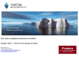 Our view on global investment markets:

October 2012 – “How to lull a banker to sleep”
Keith Dicker, CFA
Chief Investment Officer
keithdicker@IceCapAssetManagement.com
www.IceCapAssetManagement.com
 