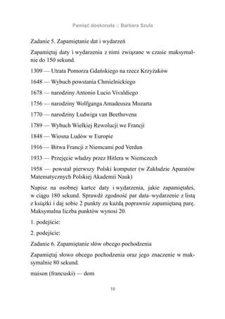 Pamięć doskonała :: Barbara Szula


Zadanie 5. Zapamiętanie dat i wydarzeń
Zapamiętaj daty i wydarzenia z nimi związane w czasie maksymal-
nie do 150 sekund.
1309 — Utrata Pomorza Gdańskiego na rzecz Krzyżaków
1648 — Wybuch powstania Chmielnickiego
1678 — narodziny Antonio Lucio Vivaldiego
1756 — narodziny Wolfganga Amadeusza Mozarta
1770 — narodziny Ludwiga van Beethovena
1789 — Wybuch Wielkiej Rewolucji we Francji
1848 — Wiosna Ludów w Europie
1916 — Bitwa Francji z Niemcami pod Verdun
1933 — Przejęcie władzy przez Hitlera w Niemczech
1958 — powstał pierwszy Polski komputer (w Zakładzie Aparatów
Matematycznych Polskiej Akademii Nauk)
Napisz na osobnej kartce daty i wydarzenia, jakie zapamiętałeś,
w ciągu 180 sekund. Sprawdź zgodność par data–wydarzenie z listą
z książki i daj sobie 2 punkty za każdą poprawnie zapamiętaną parę.
Maksymalna liczba punktów wynosi 20.
1. podejście:
2. podejście:
Zadanie 6. Zapamiętanie słów obcego pochodzenia
Zapamiętaj słowo obcego pochodzenia oraz jego znaczenie w mak-
symalnie 80 sekund.
maison (francuski) — dom

                                10
 
