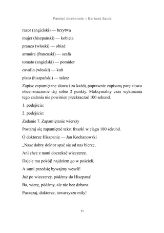 Pamięć doskonała :: Barbara Szula


razor (angielski) — brzytwa
mujer (hiszpański) — kobieta
pranzo (włoski) — obiad
armoire (francuski) — szafa
tomato (angielski) — pomidor
cavallo (włoski) — koń
plato (hiszpański) — talerz
Zapisz zapamiętane słowa i za każdą poprawnie zapisaną parę słowo
obce–znaczenie daj sobie 2 punkty. Maksymalny czas wykonania
tego zadania nie powinien przekraczać 100 sekund.
1. podejście:
2. podejście:
Zadanie 7. Zapamiętanie wierszy
Postaraj się zapamiętać tekst fraszki w ciągu 180 sekund.
O doktorze Hiszpanie — Jan Kochanowski
„Nasz dobry doktor spać się od nas bierze,
Ani chce z nami doczekać wieczerze.
Dajcie mu pokój! najdziem go w pościeli,
A sami przedsię bywajmy weseli!
Już po wieczerzy, pódźmy do Hiszpana!
Ba, wierę, pódźmy, ale nie bez dzbana.
Puszczaj, doktorze, towarzyszu miły!



                                  11
 