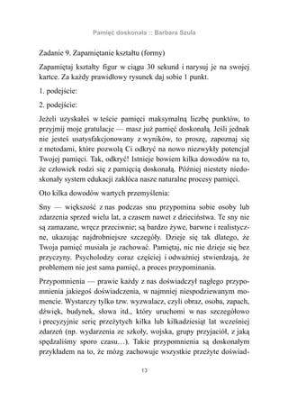 Pamięć doskonała :: Barbara Szula


Zadanie 9. Zapamiętanie kształtu (formy)
Zapamiętaj kształty figur w ciągu 30 sekund i narysuj je na swojej
kartce. Za każdy prawidłowy rysunek daj sobie 1 punkt.
1. podejście:
2. podejście:
Jeżeli uzyskałeś w teście pamięci maksymalną liczbę punktów, to
przyjmij moje gratulacje — masz już pamięć doskonałą. Jeśli jednak
nie jesteś usatysfakcjonowany z wyników, to proszę, zapoznaj się
z metodami, które pozwolą Ci odkryć na nowo niezwykły potencjał
Twojej pamięci. Tak, odkryć! Istnieje bowiem kilka dowodów na to,
że człowiek rodzi się z pamięcią doskonałą. Później niestety niedo-
skonały system edukacji zakłóca nasze naturalne procesy pamięci.
Oto kilka dowodów wartych przemyślenia:
Sny — większość z nas podczas snu przypomina sobie osoby lub
zdarzenia sprzed wielu lat, a czasem nawet z dzieciństwa. Te sny nie
są zamazane, wręcz przeciwnie; są bardzo żywe, barwne i realistycz-
ne, ukazując najdrobniejsze szczegóły. Dzieje się tak dlatego, że
Twoja pamięć musiała je zachować. Pamiętaj, nic nie dzieje się bez
przyczyny. Psycholodzy coraz częściej i odważniej stwierdzają, że
problemem nie jest sama pamięć, a proces przypominania.
Przypomnienia — prawie każdy z nas doświadczył nagłego przypo-
mnienia jakiegoś doświadczenia, w najmniej niespodziewanym mo-
mencie. Wystarczy tylko tzw. wyzwalacz, czyli obraz, osoba, zapach,
dźwięk, budynek, słowa itd., który uruchomi w nas szczegółowo
i precyzyjnie serię przeżytych kilka lub kilkadziesiąt lat wcześniej
zdarzeń (np. wydarzenia ze szkoły, wojska, grupy przyjaciół, z jaką
spędzaliśmy sporo czasu…). Takie przypomnienia są doskonałym
przykładem na to, że mózg zachowuje wszystkie przeżyte doświad-

                                 13
 