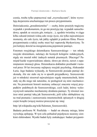 Pamięć doskonała :: Barbara Szula


czenia, trzeba tylko popracować nad „wyzwalaczami”, które wywo-
łają skojarzenia uruchamiające ten proces przypominania.
Doświadczenia „przedśmiertelne” — osoby, które przeżyły tragiczny
wypadek z przekonaniem, że go nie przeżyją (np. wypadek samocho-
dowy, upadek ze szczytu gór, tonięcie…), zgodnie twierdzą: w ciągu
kilku sekund (minut) widzą całe swoje życie, nie tylko najważniejsze
momenty, ale całe życie, tak jakby oglądali je podczas filmu. Proces
przypominania u takiej osoby musi być naprawdę błyskawiczny. To
jest kolejny dowód na nieograniczoną pojemność pamięci.
Fenomen rosyjskiego dziennikarza Szereszewskiego — ten młody
rosyjski dziennikarz, należący do licznych kolegiów redakcyjnych,
nigdy nie musiał robić żadnych notatek pisemnych. Dlaczego? Pa-
miętał każde wypowiedziane zdanie, słowo po słowie, nawet z zapa-
miętaniem intonacji głosu. Dziennikarza dokładnie przebadał i testo-
wał przez 30 lat ówczesny najlepszy rosyjski psycholog, Aleksander
Łuria. Jego badania wykazały, że Szereszewski posiada pamięć do-
skonałą. Ale nie stało się to w sposób przypadkowy. Szereszewski
już w młodości stosował najważniejsze reguły mnemotechnik, które
stały się dla niego tak naturalne, że posługiwał się nimi mechanicz-
nie. Na przestrzeni historii możemy zobaczyć znacznie więcej przy-
padków podobnych do Szereszewskiego, czyli ludzi, którzy wyko-
rzystywali naturalne mechanizmy działania pamięci. Ty również mo-
żesz mieć pamięć taką jak Szereszewski, jeśli tylko zdobędziesz się
na trud poznania i zastosowania mnemotechnik opisanych w drugiej
części książki (więcej możesz przeczytać np. tutaj:
http://pl.wikipedia.org/wiki/Salomon_Szereszewski).
Badania profesora W. Penfielda — badał on obszary mózgu, które
wywołują epilepsję. W tym celu pobudzał pojedyncze neurony cien-
kimi elektrodami. Wyniki badań były zaskakujące: badani przypomi-

                                 14
 