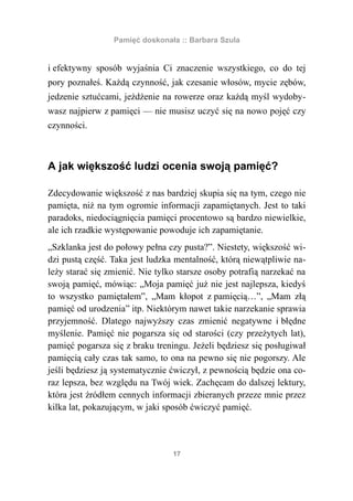 Pamięć doskonała :: Barbara Szula


i efektywny sposób wyjaśnia Ci znaczenie wszystkiego, co do tej
pory poznałeś. Każdą czynność, jak czesanie włosów, mycie zębów,
jedzenie sztućcami, jeżdżenie na rowerze oraz każdą myśl wydoby-
wasz najpierw z pamięci — nie musisz uczyć się na nowo pojęć czy
czynności.



A jak większość ludzi ocenia swoją pamięć?

Zdecydowanie większość z nas bardziej skupia się na tym, czego nie
pamięta, niż na tym ogromie informacji zapamiętanych. Jest to taki
paradoks, niedociągnięcia pamięci procentowo są bardzo niewielkie,
ale ich rzadkie występowanie powoduje ich zapamiętanie.
„Szklanka jest do połowy pełna czy pusta?”. Niestety, większość wi-
dzi pustą część. Taka jest ludzka mentalność, którą niewątpliwie na-
leży starać się zmienić. Nie tylko starsze osoby potrafią narzekać na
swoją pamięć, mówiąc: „Moja pamięć już nie jest najlepsza, kiedyś
to wszystko pamiętałem”, „Mam kłopot z pamięcią…”, „Mam złą
pamięć od urodzenia” itp. Niektórym nawet takie narzekanie sprawia
przyjemność. Dlatego najwyższy czas zmienić negatywne i błędne
myślenie. Pamięć nie pogarsza się od starości (czy przeżytych lat),
pamięć pogarsza się z braku treningu. Jeżeli będziesz się posługiwał
pamięcią cały czas tak samo, to ona na pewno się nie pogorszy. Ale
jeśli będziesz ją systematycznie ćwiczył, z pewnością będzie ona co-
raz lepsza, bez względu na Twój wiek. Zachęcam do dalszej lektury,
która jest źródłem cennych informacji zbieranych przeze mnie przez
kilka lat, pokazującym, w jaki sposób ćwiczyć pamięć.



                                 17
 