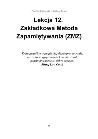 Pamięć doskonała :: Barbara Szula



     Lekcja 12.
 Zakładkowa Metoda
Zapamiętywania (ZMZ)

 Kreatywność to wymyślanie, eksperymentowanie,
     wzrastanie, ryzykowanie, łamanie zasad,
       popełnianie błędów i dobra zabawa.
                Mary Lou Cook




                       18
 