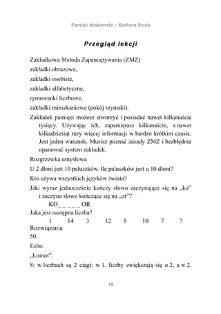 Pamięć doskonała :: Barbara Szula



                      P r ze glą d le kc j i

Zakładkowa Metoda Zapamiętywania (ZMZ)
zakładki obrazowe,
zakładki osobiste,
zakładki alfabetyczne,
rymowanki liczbowe,
zakładki mieszkaniowe (pokój rzymski).
Zakładek pamięci możesz stworzyć i posiadać nawet kilkanaście
   tysięcy. Używając ich, zapamiętasz kilkanaście, a nawet
   kilkadziesiąt razy więcej informacji w bardzo krótkim czasie.
   Jest jeden warunek. Musisz poznać zasady ZMZ i bezbłędnie
   opanować system zakładek.
Rozgrzewka umysłowa
U 2 dłoni jest 10 paluszków. Ile paluszków jest u 10 dłoni?
Kto używa wszystkich języków świata?
Jaki wyraz jednocześnie kończy słowo zaczynające się na „ko”
    i zaczyna słowo kończące się na „or”?
        KO_ _ _ _ _ OR
Jaka jest następna liczba?
        1       14      3     12      5   10    7       ?
Rozwiązania
50.
Echo.
„Łomot”.
8: w liczbach są 2 ciągi: w 1. liczby zwiększają się o 2, a w 2.


                                19
 