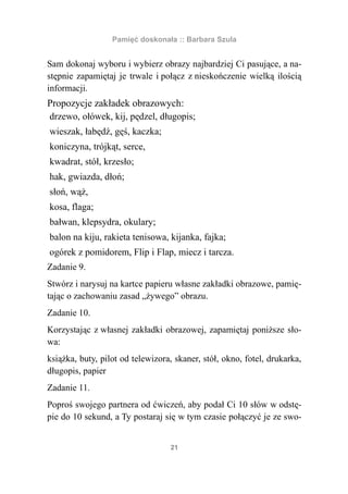 Pamięć doskonała :: Barbara Szula


Sam dokonaj wyboru i wybierz obrazy najbardziej Ci pasujące, a na-
stępnie zapamiętaj je trwale i połącz z nieskończenie wielką ilością
informacji.
Propozycje zakładek obrazowych:
drzewo, ołówek, kij, pędzel, długopis;
wieszak, łabędź, gęś, kaczka;
koniczyna, trójkąt, serce,
kwadrat, stół, krzesło;
hak, gwiazda, dłoń;
słoń, wąż,
kosa, flaga;
bałwan, klepsydra, okulary;
balon na kiju, rakieta tenisowa, kijanka, fajka;
ogórek z pomidorem, Flip i Flap, miecz i tarcza.
Zadanie 9.
Stwórz i narysuj na kartce papieru własne zakładki obrazowe, pamię-
tając o zachowaniu zasad „żywego” obrazu.
Zadanie 10.
Korzystając z własnej zakładki obrazowej, zapamiętaj poniższe sło-
wa:
książka, buty, pilot od telewizora, skaner, stół, okno, fotel, drukarka,
długopis, papier
Zadanie 11.
Poproś swojego partnera od ćwiczeń, aby podał Ci 10 słów w odstę-
pie do 10 sekund, a Ty postaraj się w tym czasie połączyć je ze swo-


                                  21
 