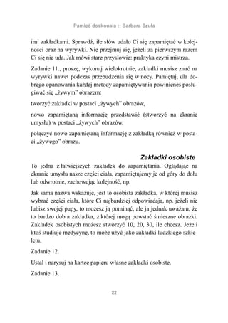 Pamięć doskonała :: Barbara Szula


imi zakładkami. Sprawdź, ile słów udało Ci się zapamiętać w kolej-
ności oraz na wyrywki. Nie przejmuj się, jeżeli za pierwszym razem
Ci się nie uda. Jak mówi stare przysłowie: praktyka czyni mistrza.
Zadanie 11., proszę, wykonaj wielokrotnie, zakładki musisz znać na
wyrywki nawet podczas przebudzenia się w nocy. Pamiętaj, dla do-
brego opanowania każdej metody zapamiętywania powinieneś posłu-
giwać się „żywym” obrazem:
tworzyć zakładki w postaci „żywych” obrazów,
nowo zapamiętaną informację przedstawić (stworzyć na ekranie
umysłu) w postaci „żywych” obrazów,
połączyć nowo zapamiętaną informację z zakładką również w posta-
ci „żywego” obrazu.

                                              Zakładki osobiste
To jedna z łatwiejszych zakładek do zapamiętania. Oglądając na
ekranie umysłu nasze części ciała, zapamiętujemy je od góry do dołu
lub odwrotnie, zachowując kolejność, np.
Jak sama nazwa wskazuje, jest to osobista zakładka, w której musisz
wybrać części ciała, które Ci najbardziej odpowiadają, np. jeżeli nie
lubisz swojej pupy, to możesz ją pominąć, ale ja jednak uważam, że
to bardzo dobra zakładka, z której mogą powstać śmieszne obrazki.
Zakładek osobistych możesz stworzyć 10, 20, 30, ile chcesz. Jeżeli
ktoś studiuje medycynę, to może użyć jako zakładki ludzkiego szkie-
letu.
Zadanie 12.
Ustal i narysuj na kartce papieru własne zakładki osobiste.
Zadanie 13.


                                  22
 